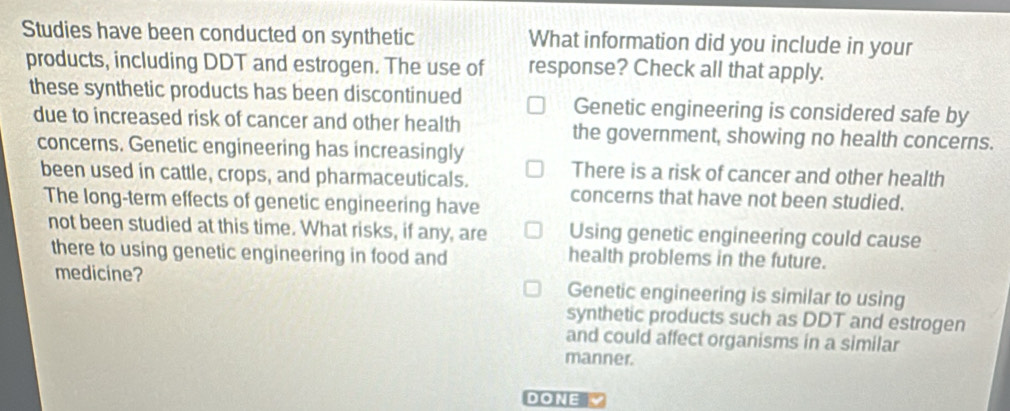 Studies have been conducted on synthetic What information did you include in your
products, including DDT and estrogen. The use of response? Check all that apply.
these synthetic products has been discontinued Genetic engineering is considered safe by
due to increased risk of cancer and other health the government, showing no health concerns.
concerns. Genetic engineering has increasingly
been used in cattle, crops, and pharmaceuticals. There is a risk of cancer and other health
The long-term effects of genetic engineering have concerns that have not been studied.
not been studied at this time. What risks, if any, are Using genetic engineering could cause
there to using genetic engineering in food and health problems in the future.
medicine? Genetic engineering is similar to using
synthetic products such as DDT and estrogen
and could affect organisms in a similar
manner.
DONE