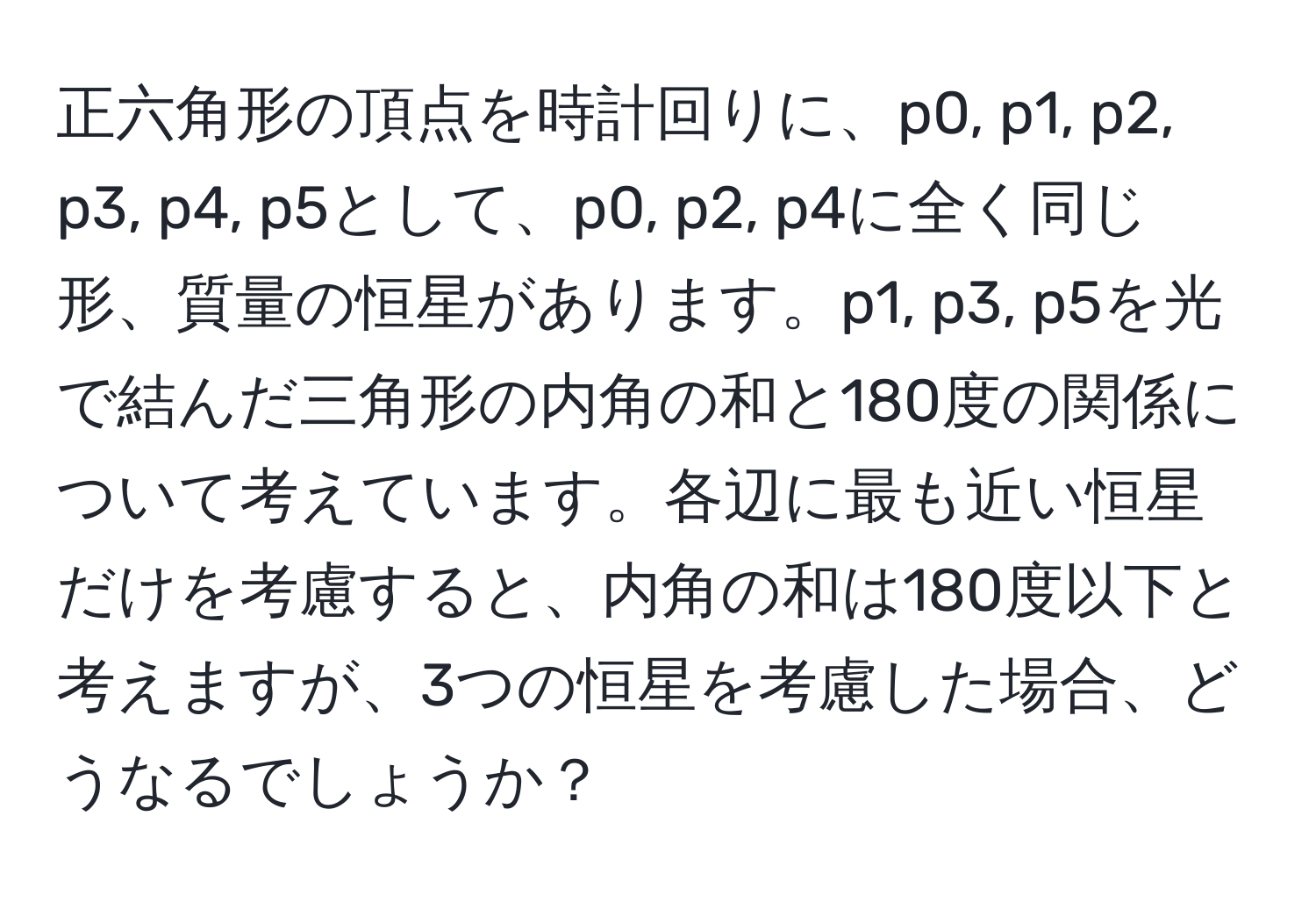 正六角形の頂点を時計回りに、p0, p1, p2, p3, p4, p5として、p0, p2, p4に全く同じ形、質量の恒星があります。p1, p3, p5を光で結んだ三角形の内角の和と180度の関係について考えています。各辺に最も近い恒星だけを考慮すると、内角の和は180度以下と考えますが、3つの恒星を考慮した場合、どうなるでしょうか？