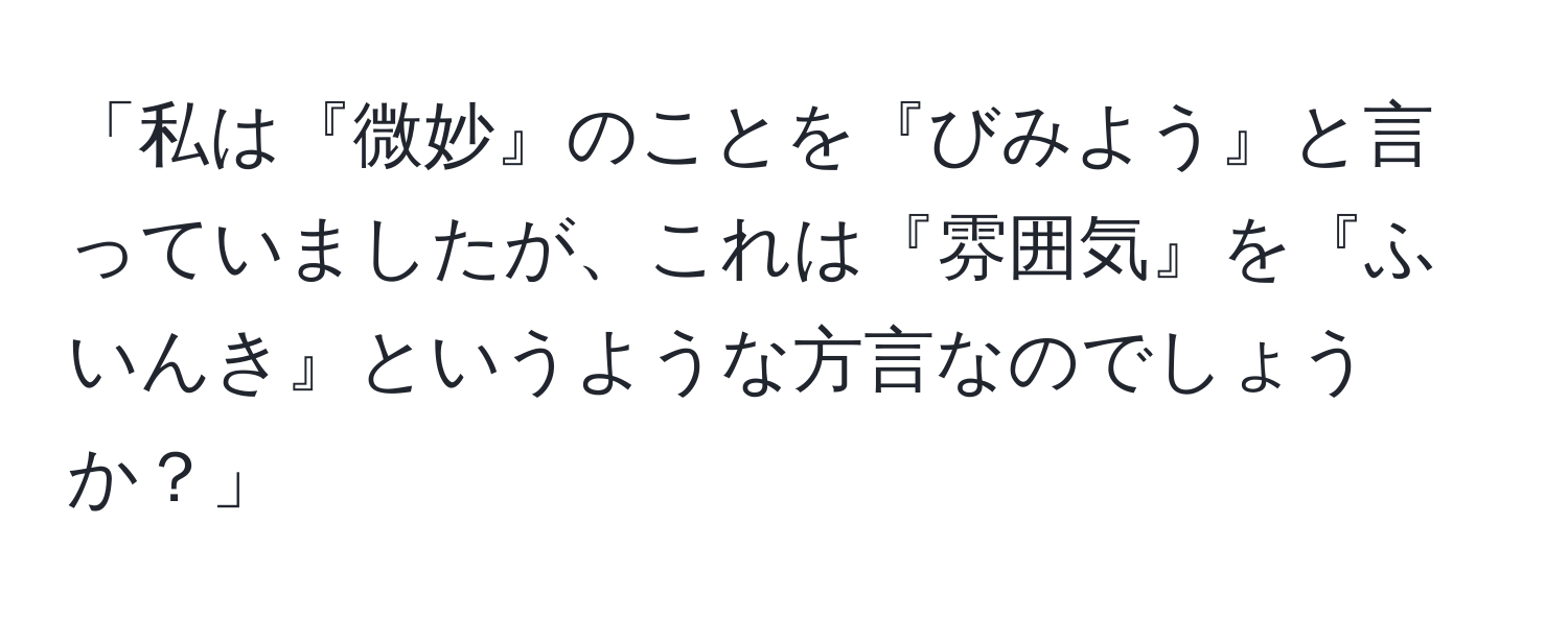 「私は『微妙』のことを『びみよう』と言っていましたが、これは『雰囲気』を『ふいんき』というような方言なのでしょうか？」