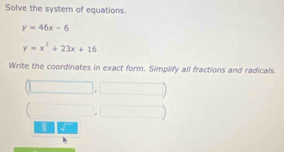 Solve the system of equations.
y=46x-6
y=x^2+23x+16
Write the coordinates in exact form. Simplify all fractions and radicals.
(□ ,□ )
(□ ,□ )
 □ /□   sqrt()