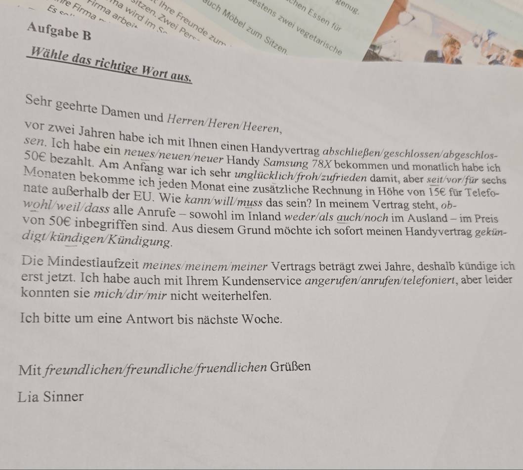 genug 
re Firma 
Firma arbei 
Chen Essen fü 
a wird im . 
Stzen Z wei Perš 
* Ihre Freunde zun 
ach Möbel zum Sitze 
stens zwei vegetarisch 
Aufgabe B 
Wähle das richtige Wort aus. 
Sehr geehrte Damen und Herren/Heren/Heeren, 
vor zwei Jahren habe ich mit Ihnen einen Handyvertrag abschließen/geschlossen/abgeschlos- 
sen. Ich habe ein neues/neuen/neuer Handy Samsung 78X bekommen und monatlich habe ich 
50E bezahlt. Am Anfang war ich sehr unglücklich/froh/zufrieden damit, aber seit/vor/für sechs 
Monaten bekomme ich jeden Monat eine zusätzliche Rechnung in Höhe von 15€ für Telefo- 
nate außerhalb der EU. Wie kann/will/muss das sein? In meinem Vertrag steht, ob- 
wohl/weil/dass alle Anrufe - sowohl im Inland weder/als auch/noch im Ausland - im Preis 
von 50€ inbegriffen sind. Aus diesem Grund möchte ich sofort meinen Handyvertrag gekün- 
digt/kündigen/Kündigung. 
Die Mindestlaufzeit meines/meinem/meiner Vertrags beträgt zwei Jahre, deshalb kündige ich 
erst jetzt. Ich habe auch mit Ihrem Kundenservice angerufen/anrufen/telefoniert, aber leider 
konnten sie mich/dir/mir nicht weiterhelfen. 
Ich bitte um eine Antwort bis nächste Woche. 
Mit freundlichen/freundliche/fruendlichen Grüßen 
Lia Sinner