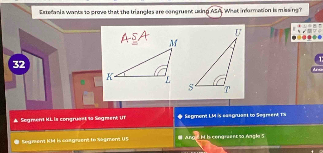 Estefania wants to prove that the triangles are congruent usin ASA What information is missing?
1
32
Ansv
Segment KL is congruent to Segment UT Segment LM is congruent to Segment TS
Segment KM is congruent to Segment US Angle M is congruent to Angle S