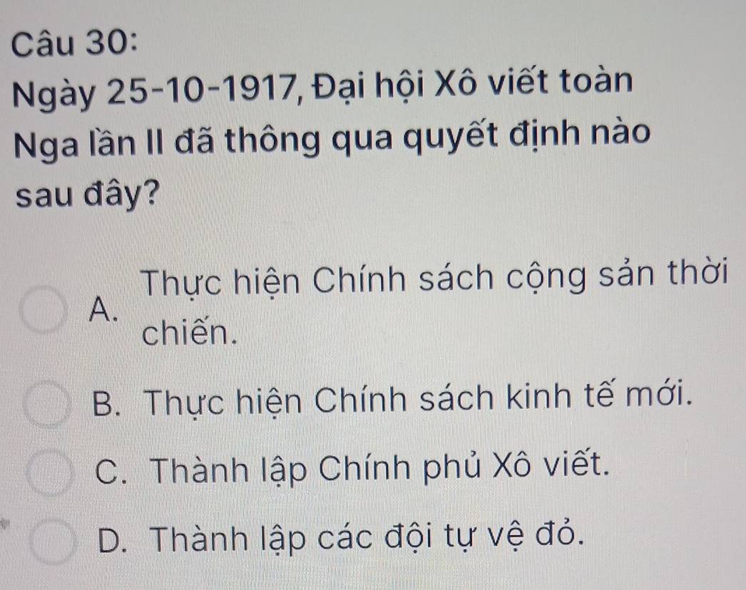 Ngày 25-10-1917, Đại hội Xô viết toàn
Nga lần II đã thông qua quyết định nào
sau đây?
Thực hiện Chính sách cộng sản thời
A.
chiến.
B. Thực hiện Chính sách kinh tế mới.
C. Thành lập Chính phủ Xô viết.
D. Thành lập các đội tự vệ đỏ.