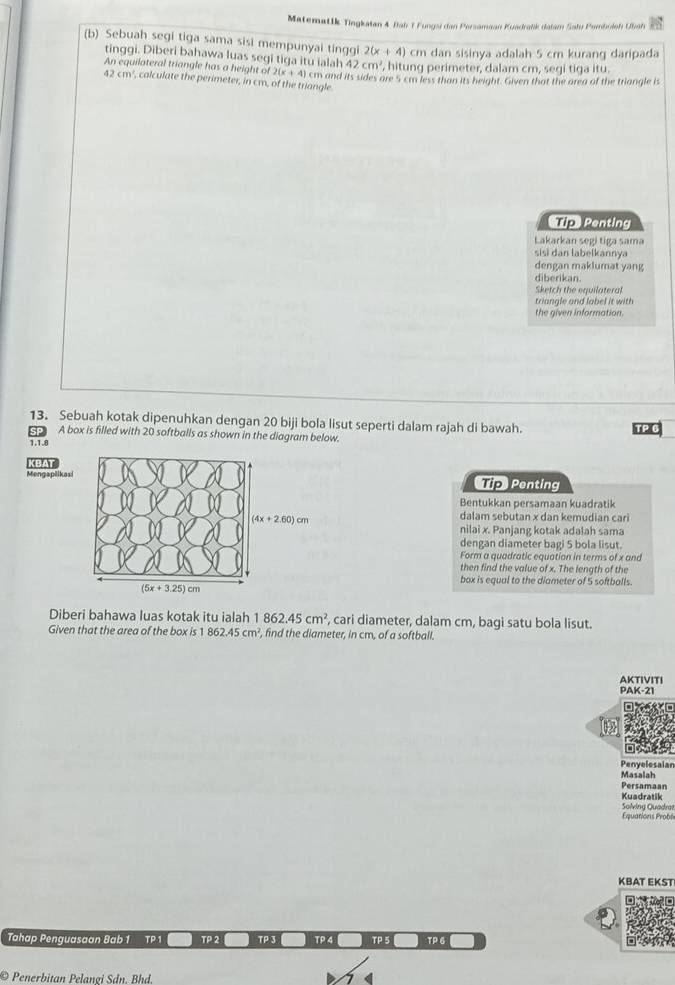 Matematik Tingkaian 4 Bab 1 Fungsi dan Persamaan Kuadralik dalam Sału Pemboloh Ubah
(b) Sebuah segi tiga sama sisi mempunyai tinggi 2(x+4) cm dan sisinya adalah 5 cm kurang daripada
tinggi. Diberi bahawa luas segi tiga itu ialah 42cm^2 , hitung perimeter, dalam cm, segi tiga itu.
An equilateral triangle has a height of 2(x+4) cm and its sides are 5 cm less than its height. Given that the area of the triangle is
42cm^2 , calculate the perimeter, in cm, of the triangle
TipPenting
Lakarkan segi tiga sama
sisi dan labelkannya
dengan maklumat yang
diberikan.
Sketch the equilateral
triangle and label it with
the given information.
13. Sebuah kotak dipenuhkan dengan 20 biji bola lisut seperti dalam rajah di bawah.
A box is filled with 20 softballs as shown in the diagram below.
1.1.8
Mengaplikasi KBAT
Tip Penting
Bentukkan persamaan kuadratik
dalam sebutan x dan kemudian cari
nilai x. Panjang kotak adalah sama
dengan diameter bagi 5 bola lisut.
Form a quadratic equation in terms of x and
then find the value of x. The length of the
box is equal to the diameter of 5 softballs.
Diberi bahawa luas kotak itu ialah 862.45cm^2 , cari diameter, dalam cm, bagi satu bola lisut.
Given that the area of the box is 1 862.45cm^2 , find the diameter, in cm, of a softball.
PAK-21 AKTIVITI
Penyelesaian
Masalah
Persamaan
Kuadratik Solving Quadra
Equations Probl
KBAT EKST
Tahap Penguasaan Bab 1 TP 1 TP 2 TP 3 TP 4 TP 5 TP 6
© Penerbitan Pelangi Sdn, Bhd,
<