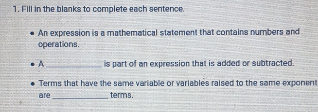 Fill in the blanks to complete each sentence. 
An expression is a mathematical statement that contains numbers and 
operations. 
A_ is part of an expression that is added or subtracted. 
Terms that have the same variable or variables raised to the same exponent 
are _terms.