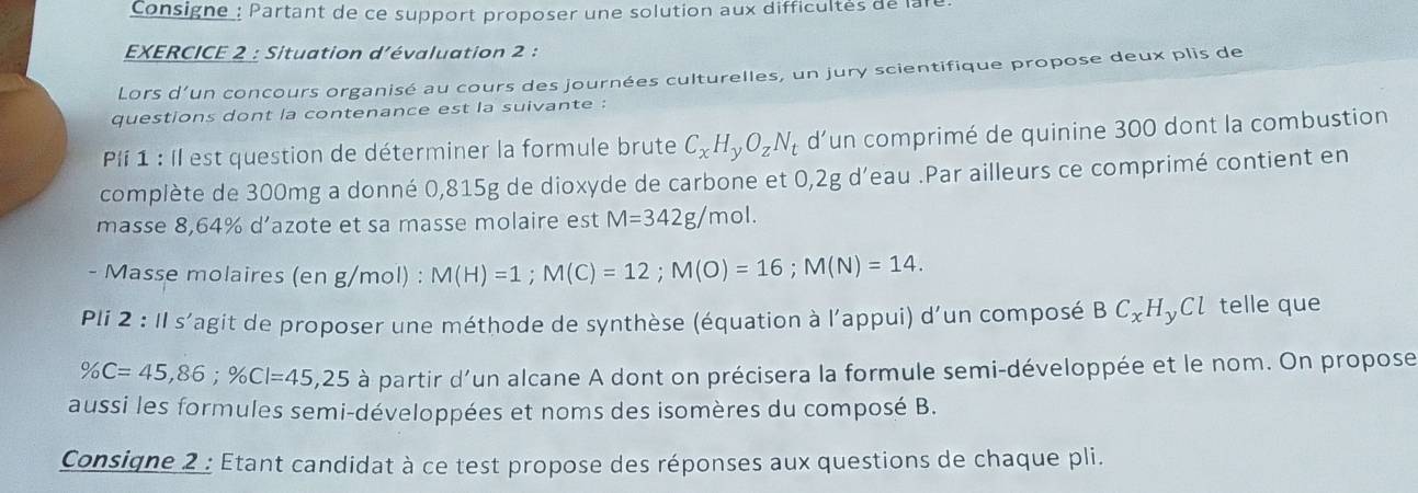 Consigne : Partant de ce support proposer une solution aux difficultés de la 
EXERCICE 2 : Situation d'évaluation 2 : 
Lors d'un concours organisé au cours des journées culturelles, un jury scientifique propose deux plis de 
questions dont la contenance est la suivante : 
Pí 1 : Il est question de déterminer la formule brute C_xH_yO_zN_t d’un comprimé de quinine 300 dont la combustion 
complète de 300mg a donné 0,815g de dioxyde de carbone et 0,2g d’eau .Par ailleurs ce comprimé contient en 
masse 8,64% d’azote et sa masse molaire est M=342g/mol. 
- Masse molaires (en g/mol) : M(H)=1; M(C)=12; M(O)=16; M(N)=14. 
Pli 2 : 1I S lagit de proposer une méthode de synthèse (équation à l'appui) d'un composé BC_xH_yCl l telle que
% C=45,86; % Cl=45,25 à partir d'un alcane A dont on précisera la formule semi-développée et le nom. On propose 
aussi les formules semi-développées et noms des isomères du composé B. 
Consiqne 2 : Etant candidat à ce test propose des réponses aux questions de chaque pli.