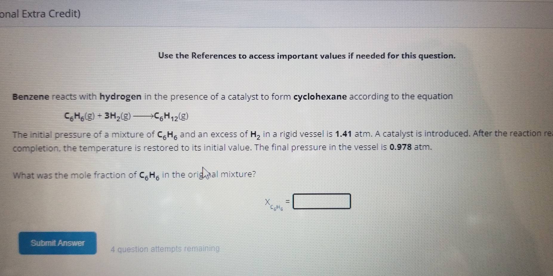 onal Extra Credit) 
Use the References to access important values if needed for this question. 
Benzene reacts with hydrogen in the presence of a catalyst to form cyclohexane according to the equation
C_6H_6(g)+3H_2(g)to C_6H_12(g)
The initial pressure of a mixture of C_6H_6 and an excess of H_2 in a rigid vessel is 1.41 atm. A catalyst is introduced. After the reaction re 
completion, the temperature is restored to its initial value. The final pressure in the vessel is 0.978 atm. 
What was the mole fraction of C_6H_6 in the orig hal mixture?
X_C_6H_6=□
Submit Answer 
4 question attempts remaining