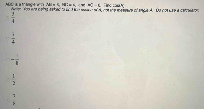 ABC is a triangle with AB=8, BC=4 , and AC=6. Find cos (A). 
Note: You are being asked to find the cosine of A, not the measure of angle A. Do not use a calculator.
 3/4 
 7/4 
- 1/8 
 1/2 
 7/8 