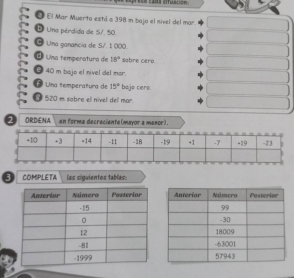 prese cada situación: 
3 El Mar Muerto está a 398 m bajo el nivel del mar. 
D. Una pérdida de S/. 50. 
C Una ganancia de S/. 1 000. 
d Una temperatura de 18° sobre cero.
40 m bajo el nivel del mar. 
£ Una temperatura de 15° bajo cero. 
§ 520 m sobre el nivel del mar. 
2 ORDENA en forma decreciente(mayor a menor). 
3 COMPLETA las siguientes tablas: