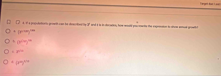 Target due: Last
4. If a population's growth can be described by 3^t and £ is in decades, how would you rewrite the expression to show annual growth?
a (3^(1/120))^1200
b. (3^(1/10))^100
C. 3^(t/10)
d. (3^(10))^t/10