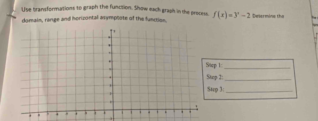 Use transformations to graph the function. Show each graph in the process. f(x)=3^x-2 Determine the he 
domain, range and horizontal asymptote of the function. 
frm 
tep 1:_ 
tep 2:_ 
tep 3:_
-1