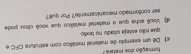 formação dos metais 
c) Dê um exemplo de material metálico com estrutura CFC e 
que não esteja citado no texto. 
d) Você acha que o material metálico que você citou pode 
ser conformado mecanicamente? Por quê?