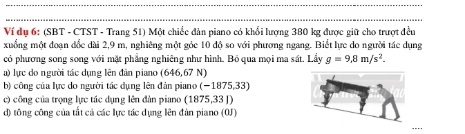 Ví dụ 6: (SBT - CTST - Trang 51) Một chiếc đàn piano có khối lượng 380 kg được giữ cho trượt đều 
xuống một đoạn dốc dài 2,9 m, nghiêng một góc 10 độ so với phương ngang. Biết lực do người tác dụng 
có phương song song với mặt phẳng nghiêng như hình. Bỏ qua mọi ma sát. Lấy g=9,8m/s^2. 
a) lực do người tác dụng lên đàn piano (646,67 N) 
b) công của lực do người tác dụng lên đản piano (-1875,3 3) 
c) công của trọng lực tác dụng lên đàn piano (1875,33 J) 
d) tông công của tất cả các lực tác dụng lên đản piano (0J) 
----