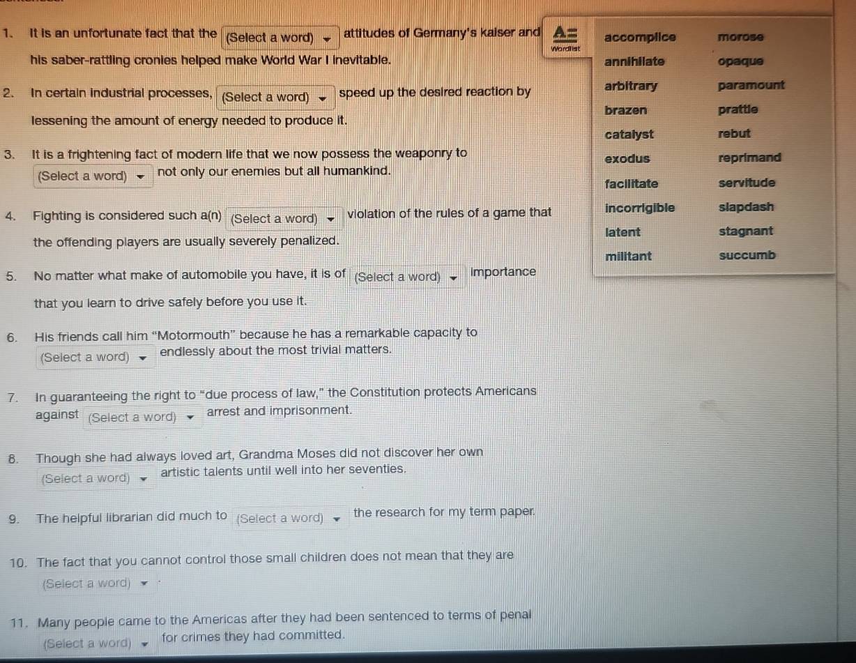 It is an unfortunate fact that the (Select a word) attitudes of Germany's kaiser and accomplice morose
Wo rdll ist
his saber-rattling cronies helped make World War I inevitable. annihilate opaque
2. In certain industrial processes, (Select a word) speed up the desired reaction by
arbitrary paramount
brazen prattle
lessening the amount of energy needed to produce it.
catalyst rebut
3. It is a frightening fact of modern life that we now possess the weaponry to reprimand
(Select a word) not only our enemies but all humankind. exodus
facilitate servitude
4. Fighting is considered such a(n) (Select a word) violation of the rules of a game that incorrigible slapdash
latent
the offending players are usually severely penalized. stagnant
militant succumb
5. No matter what make of automobile you have, it is of (Select a word) importance
that you learn to drive safely before you use it.
6. His friends call him “Motormouth” because he has a remarkable capacity to
(Select a word) endlessly about the most trivial matters.
7. In guaranteeing the right to “due process of law,” the Constitution protects Americans
against (Select a word) arrest and imprisonment.
8. Though she had always loved art, Grandma Moses did not discover her own
(Select a word) artistic talents until well into her seventies.
9. The helpful librarian did much to (Select a word) the research for my term paper.
10. The fact that you cannot control those small children does not mean that they are
(Select a word)
11. Many people came to the Americas after they had been sentenced to terms of penal
(Select a word) for crimes they had committed.
