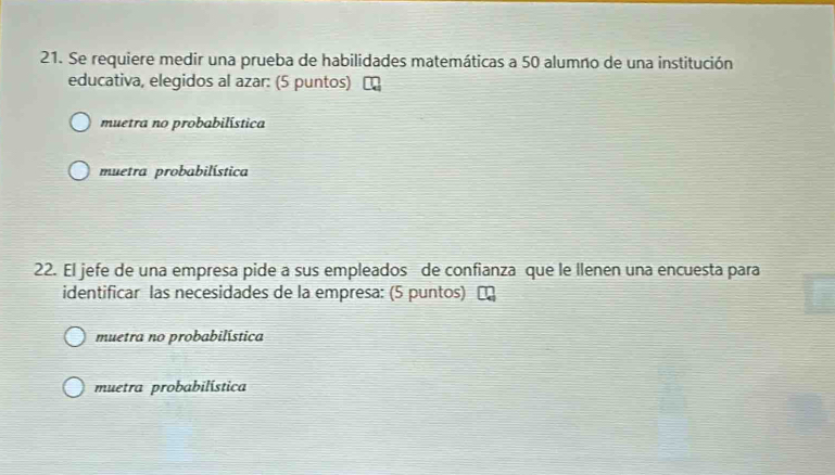 Se requiere medir una prueba de habilidades matemáticas a 50 alumno de una institución
educativa, elegidos al azar: (5 puntos)
muetra no probabilística
muetra probabilística
22. El jefe de una empresa pide a sus empleados de confianza que le llenen una encuesta para
identificar las necesidades de la empresa: (5 puntos) α
muetra no probabilística
muetra probabilística