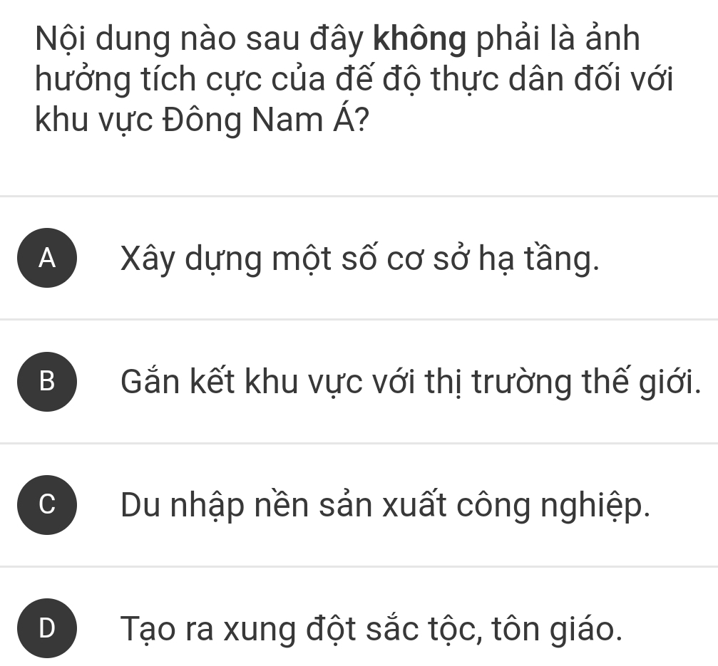 Nội dung nào sau đây không phải là ảnh
hưởng tích cực của đế độ thực dân đối với
khu vực Đông Nam Á?
A Xây dựng một số cơ sở hạ tầng.
B Gắn kết khu vực với thị trường thế giới.
C Du nhập nền sản xuất công nghiệp.
D Tạo ra xung đột sắc tộc, tôn giáo.