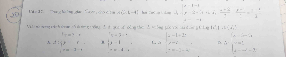 Trong không gian Oxyz , cho điểm A(3;1;-4) , hai đường thẳng d_1:beginarrayl x=1-t y=2+3t z=-tendarray. và d_2: (x+2)/2 = (y-1)/1 = (z+5)/2 . 
Viết phương trình tham số đường thẳng △ a i qua đồng thời △ vu6ng góc với hai đường thẳng (d_1) và (d_2).
A. Delta :beginarrayl x=3+t y=t z=-4-tendarray. B. beginarrayl x=3+t y=1 z=-4-tendarray. C. Delta :beginarrayl x=1+3t y=t z=-1-4tendarray.. D. Delta :beginarrayl x=3+7t y=1 z=-4+7tendarray.