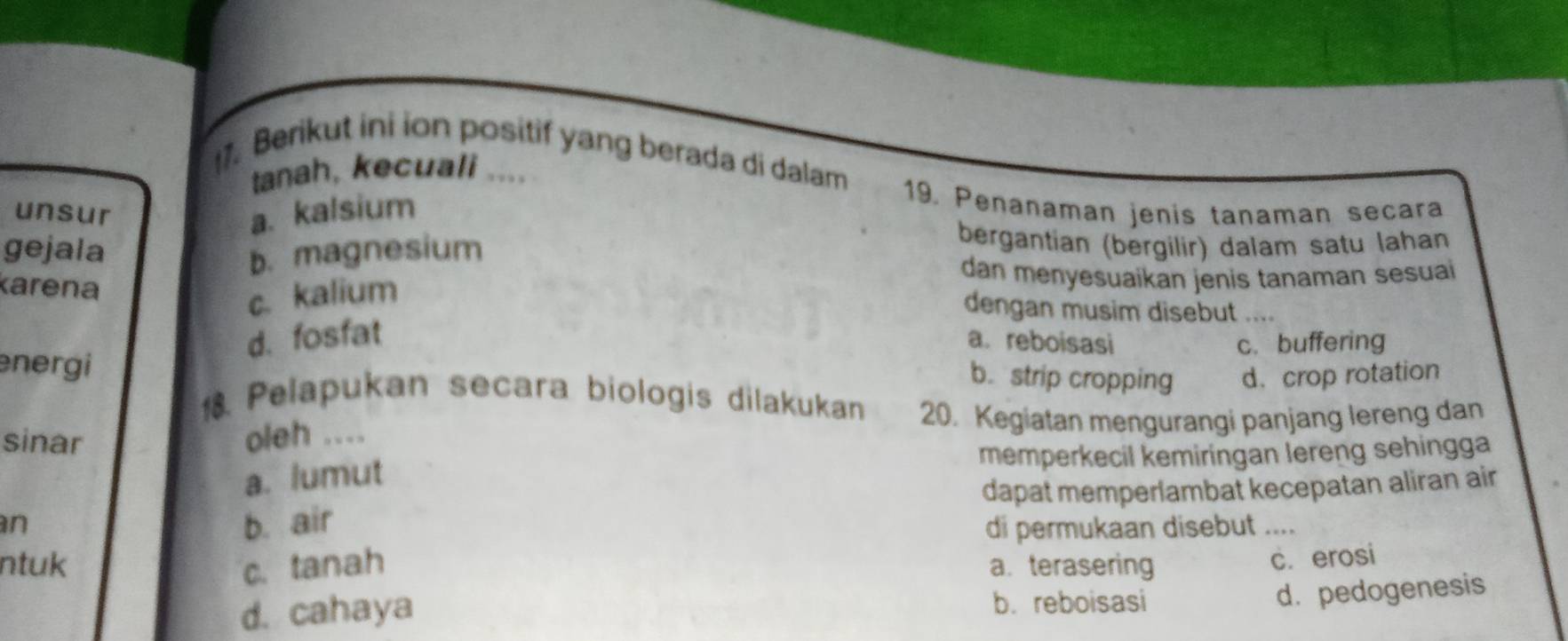 Berikut ini ion positif yang berada di dalam
tanah, kecuali ....
unsur a. kalsium
19. Penanaman jenis tanaman secara
gejala
b. magnesium
bergantian (bergilir) dalam satu lahan
karena dan menyesuaikan jenis tanaman sesuai
c. kalium
dengan musim disebut …
d. fosfat a. reboisasi c. buffering
energi
b.strip cropping d. crop rotation
1 Pelapukan secara biologis dilakukan 20. Kegiatan mengurangi panjang lereng dan
sinar
oleh ....
memperkecil kemiringan lereng sehingga
a. lumut
b. air dapat memperlambat kecepatan aliran air
n di permukaan disebut ....
ntuk c. tanah a. terasering
c. erosi
d. cahaya b. reboisasi
d. pedogenesis