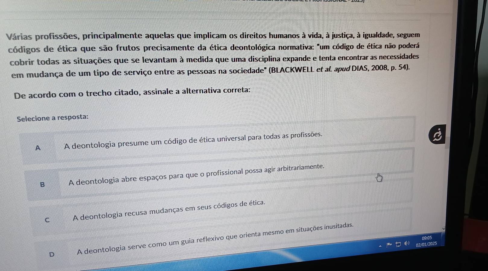 Várias profissões, principalmente aquelas que implicam os direitos humanos à vida, à justiça, à igualdade, seguem
códigos de ética que são frutos precisamente da ética deontológica normativa: "um código de ética não poderá
cobrir todas as situações que se levantam à medida que uma disciplina expande e tenta encontrar as necessidades
em mudança de um tipo de serviço entre as pessoas na sociedade" (BLACKWELL et al. apud DIAS, 2008, p. 54).
De acordo com o trecho citado, assinale a alternativa correta:
Selecione a resposta:
A A deontologia presume um código de ética universal para todas as profissões.
B A deontologia abre espaços para que o profissional possa agir arbitrariamente.
C A deontologia recusa mudanças em seus códigos de ética.
D A deontologia serve como um guia reflexivo que orienta mesmo em situações inusitadas.
2/01/2025