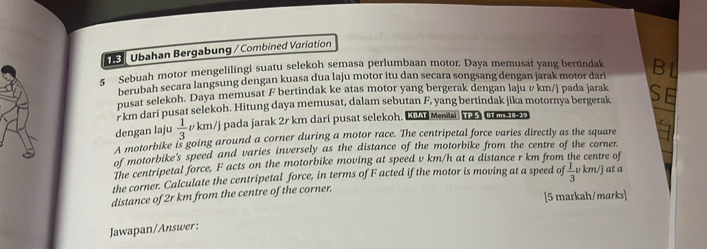 9 Übahan Bergabung / Combined Variation 
5 Sebuah motor mengelilingi suatu selekoh semasa perlumbaan motor. Daya memusat yang bertindak Bl 
berubah secara langsung dengan kuasa dua laju motor itu dan secara songsang dengan jarak motor dari 
pusat selekoh. Daya memusat F bertindak ke atas motor yang bergerak dengan laju v km/j pada jarak SE
r km dari pusat selekoh. Hitung daya memusat, dalam sebutan F, yang bertindak jika motornya bergerak 
dengan laju  1/3  vkm/j pada jarak 2r km dari pusat selekoh. KBAY Menitai TP 5 BT ms.28-29 
A motorbike is going around a corner during a motor race. The centripetal force varies directly as the square 
of motorbike's speed and varies inversely as the distance of the motorbike from the centre of the corner. 
The centripetal force, F acts on the motorbike moving at speed v km/h at a distance r km from the centre of 
the corner. Calculate the centripetal force, in terms of F acted if the motor is moving at a speed of 
distance of 2r km from the centre of the corner.  1/3 v km/j at a
[5 markah/marks] 
Jawapan/Answer: