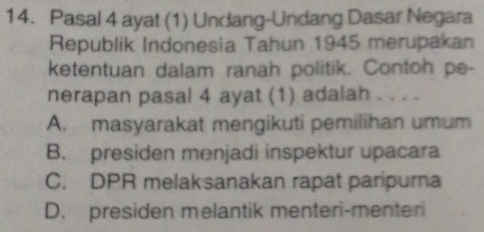 Pasal 4 ayat (1) Undang-Undang Dasar Negara
Republik Indonesia Tahun 1945 merupakan
ketentuan dalam ranah politik. Contoh pe-
nerapan pasal 4 ayat (1) adalah . . . .
A. masyarakat mengikuti pemilihan umum
B. presiden menjadi inspektur upacara
C. DPR melaksanakan rapat paripurna
D. presiden melantik menteri-menter