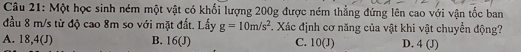 Một học sinh ném một vật có khối lượng 200g được ném thẳng đứng lên cao với vận tốc ban
đầu 8 m/s từ độ cao 8m so với mặt đất. Lấy g=10m/s^2 1. Xác định cơ năng của vật khi vật chuyển động?
A. 18,4(J) B. 16(J) C. 10(J). D. 4(J)