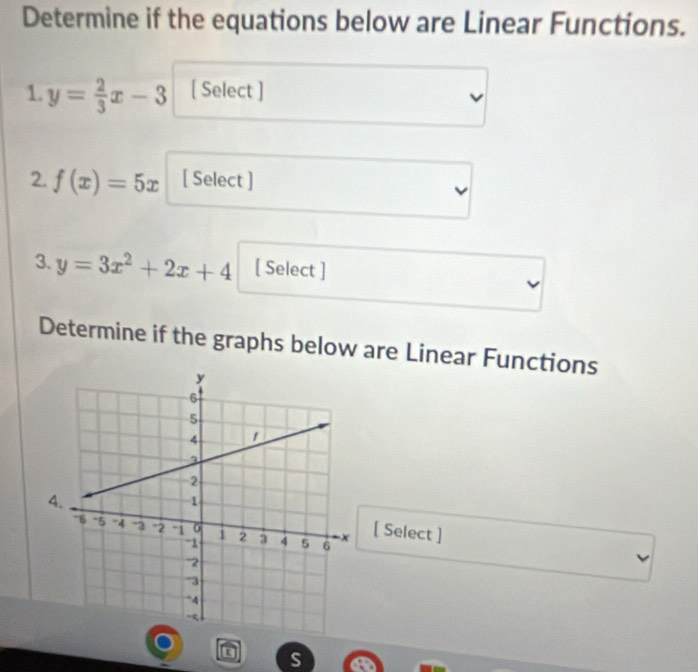 Determine if the equations below are Linear Functions.
1. y= 2/3 x-3 [ Select ]
2. f(x)=5x [ Select ]
3. y=3x^2+2x+4 [ Select ]
Determine if the graphs below are Linear Functions
[ Select ]
s