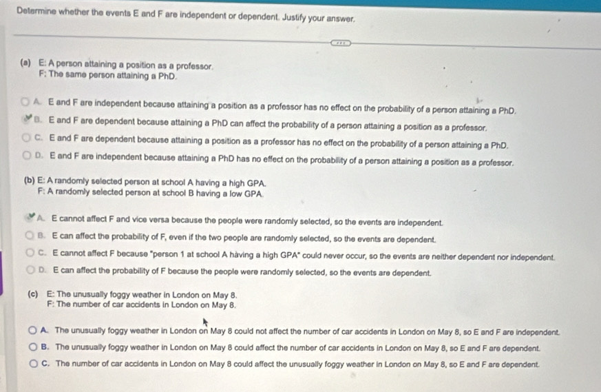 Determine whether the events E and F are independent or dependent. Justify your answer.
(a) E: A person attaining a position as a professor.
F; The same person attaining a PhD.
A. E and F are independent because attaining a position as a professor has no effect on the probability of a person attaining a PhD.
⊥. E and F are dependent because attaining a PhD can affect the probability of a person attaining a position as a professor.
C. E and F are dependent because attaining a position as a professor has no effect on the probability of a person attaining a PhD.
0 E and F are independent because attaining a PhD has no effect on the probability of a person attaining a position as a professor.
(b) E: A randomly selected person at school A having a high GPA.
F: A randomly selected person at school B having a low GPA.
A. E cannot affect F and vice versa because the people were randomly selected, so the events are independent.
B. E can affect the probability of F, even if the two people are randomly selected, so the events are dependent.
C. E cannot affect F because "person 1 at school A hàving a high GPA" could never occur, so the events are neither dependent nor independent.
D. E can affect the probability of F because the people were randomly selected, so the events are dependent.
(c) E: The unusually foggy weather in London on May 8.
F: The number of car accidents in London on May 8.
A. The unusually foggy weather in London on May 8 could not affect the number of car accidents in London on May 8, so E and F are independent.
B. The unusually foggy weather in London on May 8 could affect the number of car accidents in London on May 8, so E and F are dependent.
C. The number of car accidents in London on May 8 could affect the unusually foggy weather in London on May 8, so E and F are dependent.