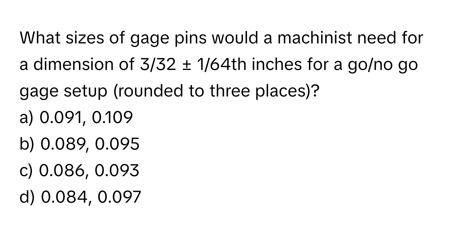 What sizes of gage pins would a machinist need for a dimension of 3/32 ± 1/64th inches for a go/no go gage setup (rounded to three places)?

a) 0.091, 0.109 
b) 0.089, 0.095 
c) 0.086, 0.093 
d) 0.084, 0.097