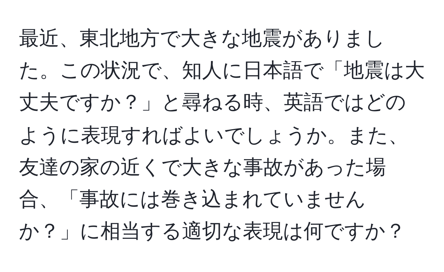 最近、東北地方で大きな地震がありました。この状況で、知人に日本語で「地震は大丈夫ですか？」と尋ねる時、英語ではどのように表現すればよいでしょうか。また、友達の家の近くで大きな事故があった場合、「事故には巻き込まれていませんか？」に相当する適切な表現は何ですか？