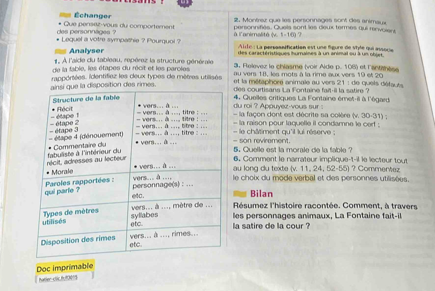 Échanger 2. Montrez que les personnages sont des animaux 
Que pensez-vous du comportement personnifiés. Quels sont les deux termes qui renvoient 
des personnages ? à l'animalité (v. 1-16) ? 
Lequel a votre sympathie ? Pourquoi ? Aide : La personnification est une figure de style qui associe 
Analyser des caractéristiques humaines à un animal ou à un objet. 
1. À l'aide du tableau, repérez la structure générale 3. Relevez le chiasme (voir Aide p. 108) et l'antithèse 
de la fable, les étapes du récit et les paroles au vers 18, les mots à la rime aux vers 19 et 20
rappórtées. Identifiez les deux types de mètres utilisés et la métaphore animale au vers 21 : de quels défauts 
sition des rimes.des courtisans La Fontaine fait-il la satire ? 
4. Quelles critiques La Fontaine émet-il à l'égard 
du roi ? Appuyez-vous sur : 
la façon dont est décrite sa colère (v. 30-31) ; 
- la raison pour laquelle il condamne le cerf ; 
le châtiment qu'il lui réserve ; 
- son revirement. 
5. Quelle est la morale de la fable ? 
6. Comment le narrateur implique-t-il le lecteur tout 
au long du texte (v. 11, 24, 52 - 55) ? Commentez 
le choix du mode verbal et des personnes utilisées. 
Bilan 
Résumez l'histoire racontée. Comment, à travers 
les personnages animaux, La Fontaine fait-il 
la satire de la cour ? 
Doc imprimable 
hatier-clic.fr/f3015