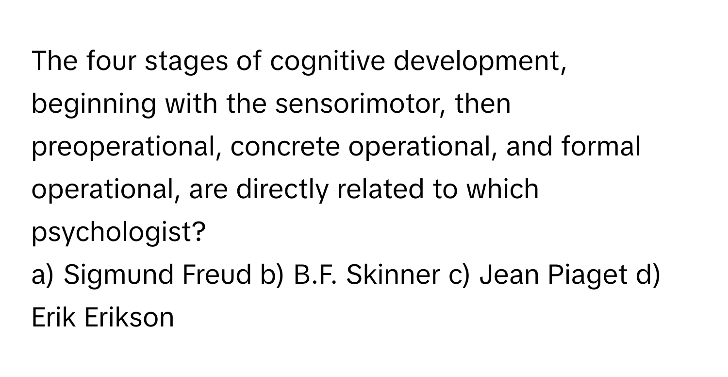 The four stages of cognitive development, beginning with the sensorimotor, then preoperational, concrete operational, and formal operational, are directly related to which psychologist?

a) Sigmund Freud b) B.F. Skinner c) Jean Piaget d) Erik Erikson