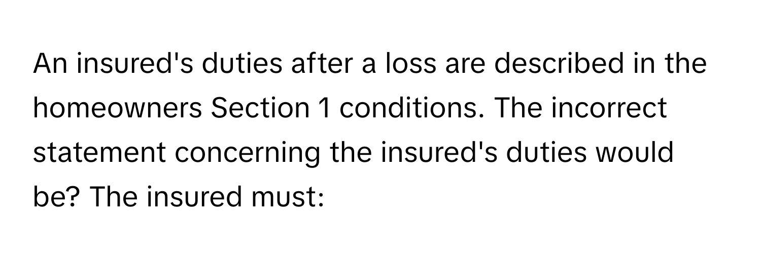 An insured's duties after a loss are described in the homeowners Section 1 conditions. The incorrect statement concerning the insured's duties would be? The insured must: