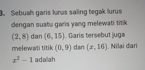 Sebuah garis lurus saling tegak lurus 
dengan suatu garis yang melewati titik
(2,8) dan (6,15). Garis tersebut juga 
melewati titik (0,9) dan (x,16). Nilai dari
x^2-1 adalah