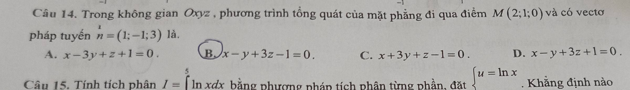 Trong không gian Oxyz , phương trình tổng quát của mặt phẳng đi qua điểm M(2;1;0) và có vectơ
pháp tuyến n^1=(1;-1;3) là.
A. x-3y+z+1=0. B. x-y+3z-1=0. C. x+3y+z-1=0. D. x-y+3z+1=0. 
5
Câu 15. Tính tích phân I= ln xdx bằng phương pháp tích phân từng phần, đặt  u=ln x. Khẳng định nào