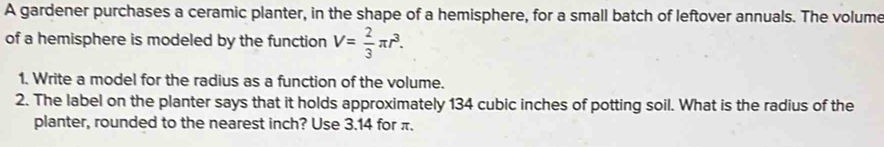 A gardener purchases a ceramic planter, in the shape of a hemisphere, for a small batch of leftover annuals. The volume 
of a hemisphere is modeled by the function V= 2/3 π r^3. 
1. Write a model for the radius as a function of the volume. 
2. The label on the planter says that it holds approximately 134 cubic inches of potting soil. What is the radius of the 
planter, rounded to the nearest inch? Use 3.14 for π.