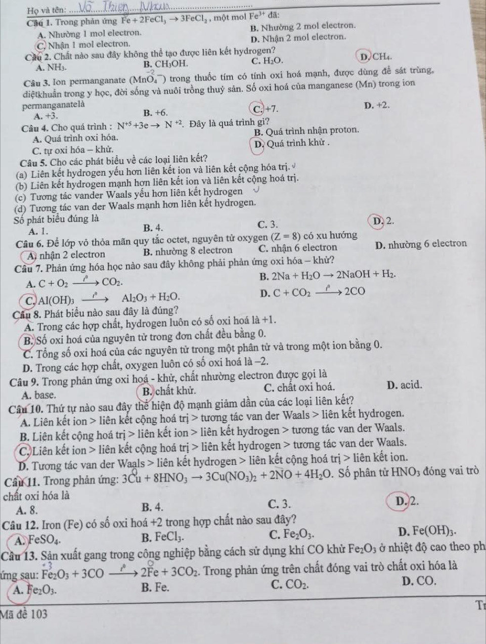 Họ và tên:
_
Cầu 1. Trong phản ứng Fe+2FeCl_3to 3FeCl_2 , một mol Fe^(3+)da:
A. Nhường 1 mol electron. B. Nhường 2 mol electron.
C. Nhận 1 mol electron. D. Nhận 2 mol electron.
Câu 2. Chất nào sau đây không thể tạo được liên kết hydrogen?
A. NH3. C. H₂O. D,C H_4
B. CH_3OH.
Câu 3. Ion permanganate (MnO_4^(-) trong thuốc tím có tính oxi hoá mạnh, được dùng để sát trùng,
diệtkhuẩn trong y học, đời sống và nuôi trồng thuỷ sản. Số oxi hoá của manganese (Mn) trong ion
permanganatelà D. +2.
A. +3 B. +6. C.+7.
Câu 4. Cho quá trình : N^+5)+3eto N^(+2). Đây là quá trình gì?
A. Quá trình oxi hóa. B. Quá trình nhận proton.
C. tự oxi hóa - khử. D. Quá trình khử .
Câu 5. Cho các phát biểu về các loại liên kết?
(a) Liên kết hydrogen yếu hơn liên kết ion và liên kết cộng hóa trị.
(b) Liên kết hydrogen mạnh hợn liên kết ion và liên kết cộng hoá trị.
(c) Tương tác vander Waals yếu hơn liên kết hydrogen
(d) Tương tác van der Waals mạnh hơn liên kết hydrogen.
Số phát biểu đúng là C. 3. D. 2.
A. 1. B. 4.
Câu 6. Để lớp vỏ thỏa mãn quy tắc octet, nguyên tử oxygen (Z=8) có xu hướng
A nhận 2 electron B. nhường 8 electron C. nhận 6 electron D. nhường 6 electron
Câu 7. Phản ứng hóa học nào sau đây không phải phản ứng oxi hóa - khử?
A. C+O_2xrightarrow rho CO_2.
B. 2Na+H_2Oto 2NaOH+H_2.
C, Al(OH)_3xrightarrow i° Al_2O_3+H_2O. D. C+CO_2xrightarrow P2CO
Cầu 8. Phát biểu nào sau đây là đúng?
A. Trong các hợp chất, hydrogen luôn có số oxi hoá là +1
B. Số oxi hoá của nguyên tử trong đơn chất đều bằng 0.
C. Tổng số oxi hoá của các nguyên tử trong một phân tử và trong một ion bằng 0.
D. Trong các hợp chất, oxygen luôn có số oxi hoá là -2.
Câu 9. Trong phản ứng oxi hoá - khử, chất nhường electron được gọi là
A. base. B. chất khử. C. chất oxi hoá. D. acid.
Câu 10. Thứ tự nào sau đây thể hiện độ mạnh giảm dần của các loại liên kết?
A. Liên kết ion > liên kết cộng hoá trj> tương tác van der Waals > liên kết hydrogen.
B. Liên kết cộng hoá tri>lien kết ion liên kết hydrogen > tương tác van der Waals.
C. Liên kết ion > liên kết cộng hoá tri> liên kết hydrogen > tương tác van der Waals.
D. Tương tác van der Waals > liên kết hydrogen > liên kết cộng hoá [r] ị > liên kết ion.
Cầu 11. Trong phản ứng: 3Cu+8HNO_3to 3Cu(NO_3)_2+2NO+4H_2O Số phân tử 1 HNO_3 đóng vai trò
chất oxi hóa là D. 2.
A. 8. B. 4.
C. 3.
Câu 12. Iron (Fe) có số oxi hoá +2 trong hợp chất nào sau đây?
A. FeSO_4.
B. FeCl_3. C. Fe_2O_3. D. Fe(OH)_3.
Cầu 13. Sận xuất gang trong công nghiệp bằng cách sử dụng khí CO khử Fe_2O_3 ở nhiệt độ cao theo phi
ứng sau: Fe_2O_3+3COto 2Fe+3CO_2. Trong phản ứng trên chất đóng vai trò chất oxi hóa là
A. Fe_2O_3. B. Fe. C. CO_2. D. CO.
Tr
Mã đề 103