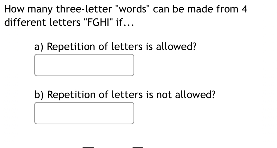 How many three-letter 'words'' can be made from 4
different letters ''FGHI'' if... 
a) Repetition of letters is allowed? 
b) Repetition of letters is not allowed?