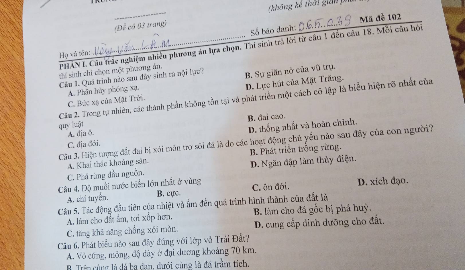 (không kê thời gian ph
_
(Đề có 03 trang)
Mã đề 102
Số báo danh:
PHẢN I. Câu trắc nghiệm nhiều phương án lựa chọn. Thí sinh trả lời từ câu 1 đến câu 18. Mỗi câu hỏi
Họ và tên:
thí sinh chỉ chọn một phương án.
Câu 1. Quá trình nào sau đây sinh ra nội lực?
B. Sự giãn nở của vũ trụ.
A. Phân hủy phóng xạ.
C. Bức xạ của Mặt Trời. D. Lực hút của Mặt Trăng.
Câu 2. Trong tự nhiên, các thành phần không tồn tại và phát triển một cách cô lập là biểu hiện rõ nhất của
B. đai cao.
quy luật
C. địa đới. D. thống nhất và hoàn chỉnh.
A. địa ô.
Câu 3. Hiện tượng đất đai bị xói mòn trơ sỏi đá là do các hoạt động chủ yếu nào sau đây của con người?
B. Phát triển trồng rừng.
A. Khai thác khoáng sản.
C. Phá rừng đầu nguồn. D. Ngăn đập làm thủy điện.
Câu 4. Độ muối nước biển lớn nhất ở vùng
C. ôn đới. D. xích đạo.
A. chí tuyến. B. cực.
Câu 5. Tác động đầu tiên của nhiệt và ẩm đến quá trình hình thành của đất là
B. làm cho đá gốc bị phá huỷ.
A. làm cho đất ẩm, tơi xốp hơn.
C. tăng khả năng chống xói mòn. D. cung cấp dinh dưỡng cho đất.
Câu 6. Phát biểu nào sau đây đúng với lớp vỏ Trái Đất?
A. Vỏ cứng, mỏng, độ dày ở đại dương khoảng 70 km.
B Trên cùng là đá ba dan, dưới cùng là đá trầm tích.