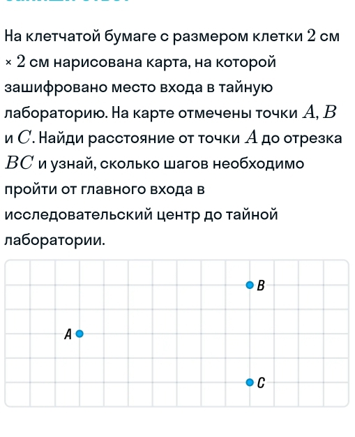 На κлетчатой бумаге с размером κлетκи 2 см 
× 2 см нарисована карта, на которой 
зашиφровано место Βхода в тайную 
лабораториюо. На карте отмечень τочки А, В 
и С. Найди расстояние от τοчки А до отрезка 
ВС и узнай, сколько шагов необходимо 
πрοйτи от главного Βхода в 
Исследовательский центр до τайной 
лаборатории.