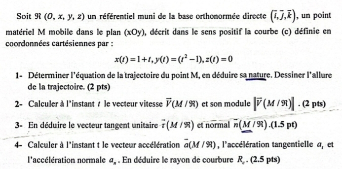 Soit R(O,x,y,z) un référentiel muni de la base orthonormée directe (overline i,overline j,overline k) , un point 
matériel M mobile dans le plan (xOy) , décrit dans le sens positif la courbe (c) définie en 
coordonnées cartésiennes par :
x(t)=1+t, y(t)=(t^2-1), z(t)=0
1- Déterminer l'équation de la trajectoire du point M, en déduire sa nature. Dessiner l'allure 
de la trajectoire. (2 pts) 
2- Calculer à l'instant t le vecteur vitesse vector V(M/9R) et son n nodule 1 ||vector v(M/9lambda )||· (2pts)
3- En déduire le vecteur tangent unitaire vector tau (M/9R) et normal overline n(M/9R).(1.5pt)
4- Calculer à l'instant t le vecteur accélération vector a(M/9R) , l'accélération tangentielle a, et 
l'accélération normale a_n. En déduire le rayon de courbure R_c. (2.5 pts)