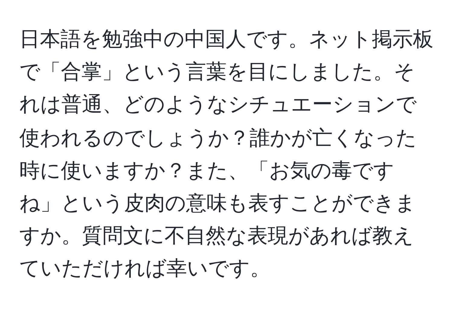 日本語を勉強中の中国人です。ネット掲示板で「合掌」という言葉を目にしました。それは普通、どのようなシチュエーションで使われるのでしょうか？誰かが亡くなった時に使いますか？また、「お気の毒ですね」という皮肉の意味も表すことができますか。質問文に不自然な表現があれば教えていただければ幸いです。