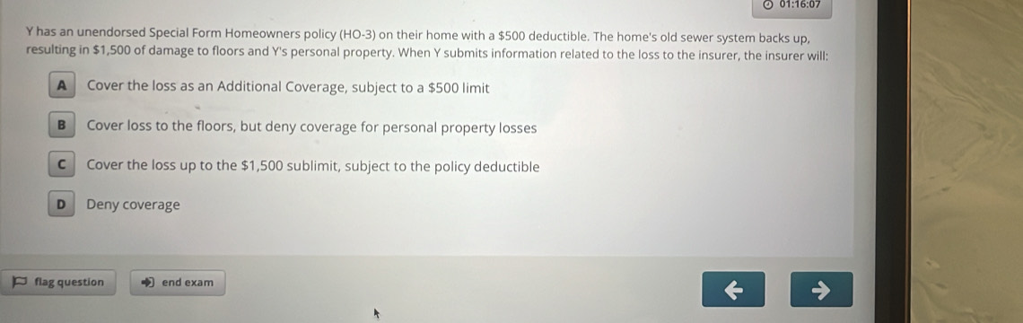 01:16:07
Y has an unendorsed Special Form Homeowners policy (HO-3) on their home with a $500 deductible. The home's old sewer system backs up,
resulting in $1,500 of damage to floors and Y 's personal property. When Y submits information related to the loss to the insurer, the insurer will:
A Cover the loss as an Additional Coverage, subject to a $500 limit
B Cover loss to the floors, but deny coverage for personal property losses
C Cover the loss up to the $1,500 sublimit, subject to the policy deductible
D Deny coverage
flag question )end exam