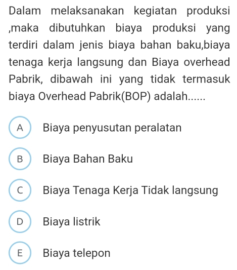 Dalam melaksanakan kegiatan produksi
,maka dibutuhkan biaya produksi yang
terdiri dalam jenis biaya bahan baku,biaya
tenaga kerja langsung dan Biaya overhead
Pabrik, dibawah ini yang tidak termasuk
biaya Overhead Pabrik(BOP) adalah......
A Biaya penyusutan peralatan
B Biaya Bahan Baku
C Biaya Tenaga Kerja Tidak langsung
D Biaya listrik
E  Biaya telepon