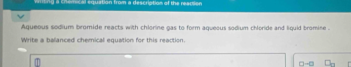 Writing a chemical equation from a description of the reaction 
Aqueous sodium bromide reacts with chlorine gas to form aqueous sodium chloride and liquid bromine . 
Write a balanced chemical equation for this reaction.
□ to □