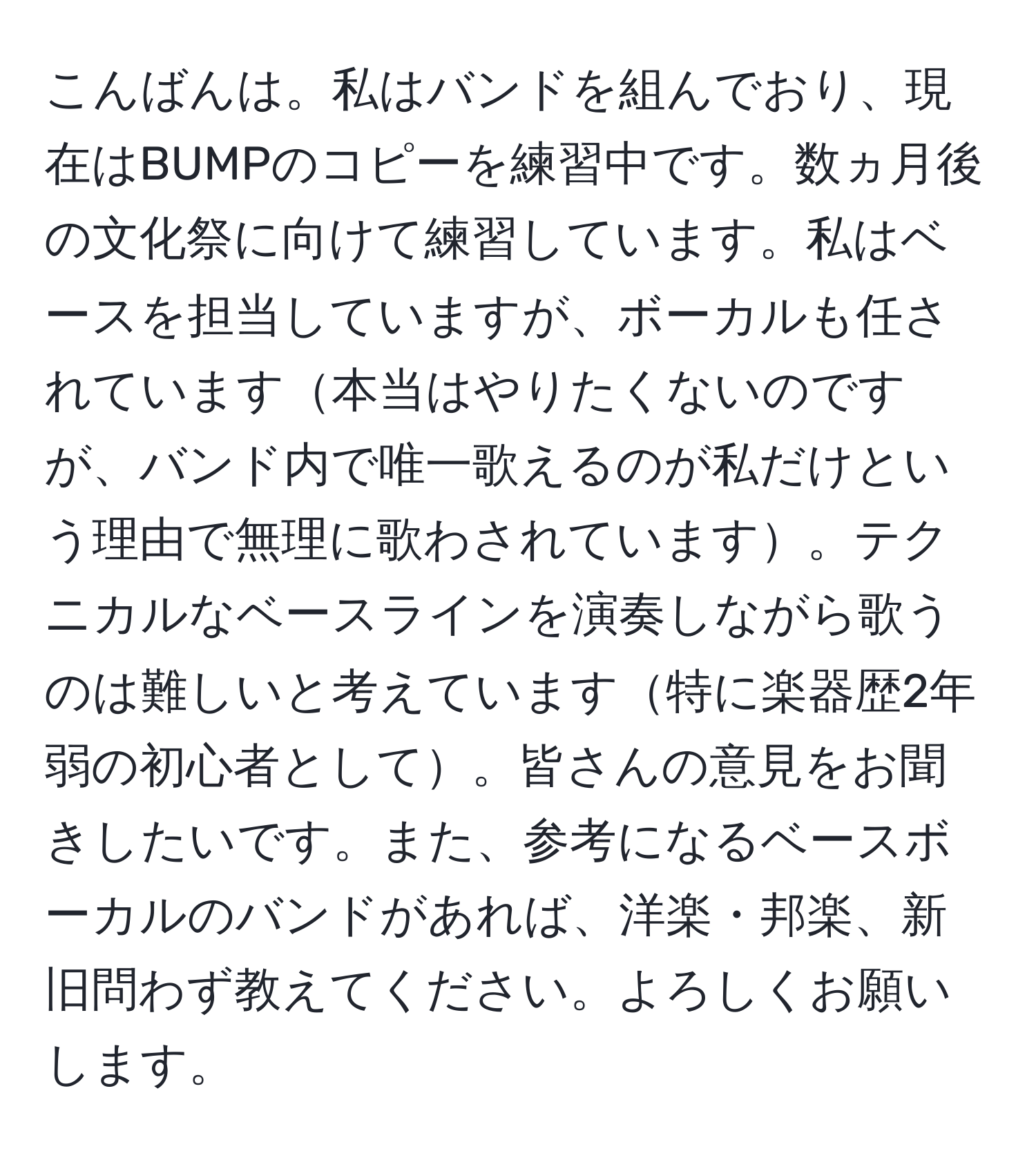 こんばんは。私はバンドを組んでおり、現在はBUMPのコピーを練習中です。数ヵ月後の文化祭に向けて練習しています。私はベースを担当していますが、ボーカルも任されています本当はやりたくないのですが、バンド内で唯一歌えるのが私だけという理由で無理に歌わされています。テクニカルなベースラインを演奏しながら歌うのは難しいと考えています特に楽器歴2年弱の初心者として。皆さんの意見をお聞きしたいです。また、参考になるベースボーカルのバンドがあれば、洋楽・邦楽、新旧問わず教えてください。よろしくお願いします。