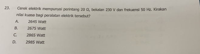 Cerek elektrik mempunyai perintang 20 Ω, bekalan 230 V dan frekuensi 50 Hz. Kirakan
nilai kuasa bagi peralatan elektrik tersebut?
A. 2645 Watt
B. 2675 Watt
C. 2865 Watt
D. 2985 Watt