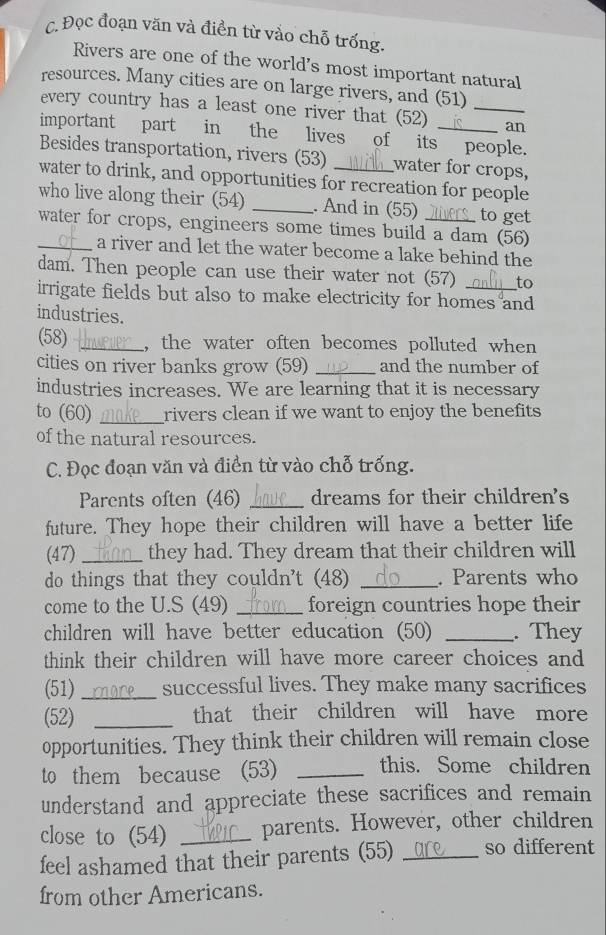 Đọc đoạn văn và điền từ vào chỗ trống. 
Rivers are one of the world's most important natural 
resources. Many cities are on large rivers, and (51) 
every country has a least one river that (52) _an 
important part in the lives of its people. 
Besides transportation, rivers (53) water for crops, 
water to drink, and opportunities for recreation for people 
who live along their (54) _. And in (55) to get 
water for crops, engineers some times build a dam (56) 
_a river and let the water become a lake behind the 
dam. Then people can use their water not (57) to 
irrigate fields but also to make electricity for homes and 
industries. 
(58) _, the water often becomes polluted when 
cities on river banks grow (59) _and the number of 
industries increases. We are learning that it is necessary 
to (60) _rivers clean if we want to enjoy the benefits 
of the natural resources. 
C. Đọc đoạn văn và điền từ vào chỗ trống. 
Parents often (46) _dreams for their children's 
future. They hope their children will have a better life 
(47) _they had. They dream that their children will 
do things that they couldn't (48) _. Parents who 
come to the U.S (49) _foreign countries hope their 
children will have better education (50) _. They 
think their children will have more career choices and 
(51) _successful lives. They make many sacrifices 
(52) _that their children will have more 
opportunities. They think their children will remain close 
to them because (53)_ 
this. Some children 
understand and appreciate these sacrifices and remain 
close to (54) _parents. However, other children 
feel ashamed that their parents (55) _so different 
from other Americans.