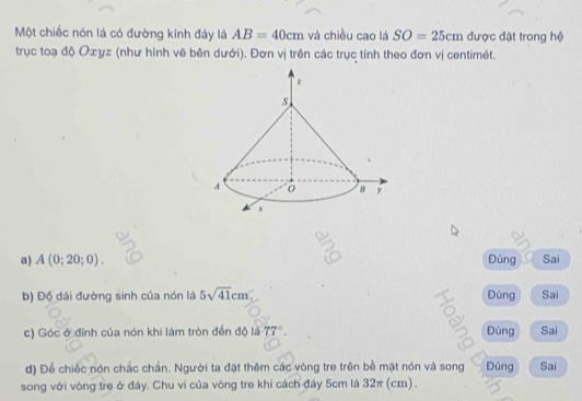 Một chiếc nón lá có đường kính đáy là AB=40cm và chiều cao là SO=25cm được đặt trong hệ 
trục toạ độ Oæyz (như hình vẽ bên dưới). Đơn vị trên các trục tính theo đơn vị centimét. 
a) A(0;20;0). Đúng Sai 
b) Độ dài đường sinh của nón là 5sqrt(41)cm Đúng Sai 
c) Góc ở đỉnh của nón khi làm tròn đến độ là 77°. Đúng Sai 
d) Để chiếc nón chắc chấn. Người ta đặt thêm các vòng tre trên bề mặt nón và song Đúng Sai 
song với vòng tre ở đáy. Chu vi của vòng tre khi cách đáy 5cm là 32π (cm).