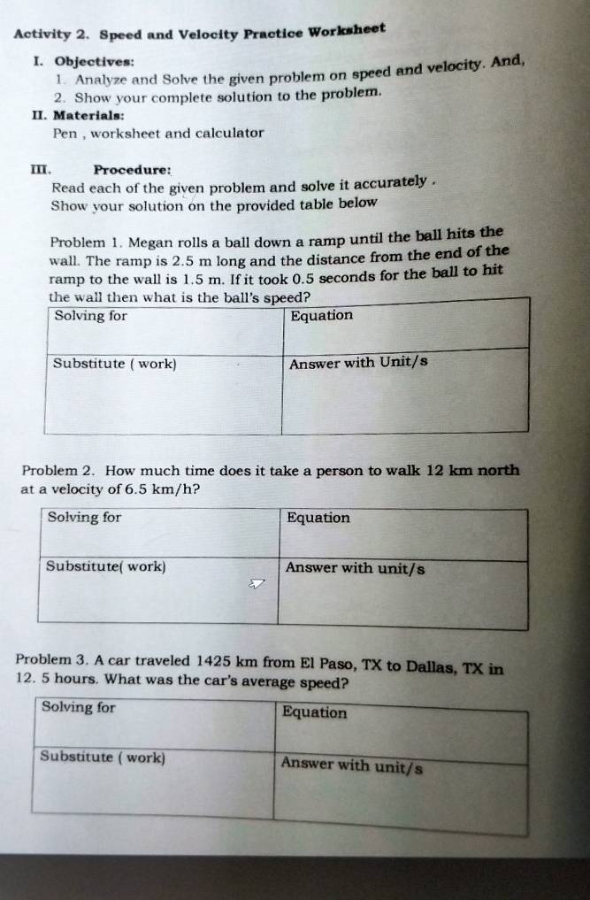 Activity 2. Speed and Velocity Practice Worksheet 
I. Objectives: 
1. Analyze and Solve the given problem on speed and velocity. And, 
2. Show your complete solution to the problem. 
II. Materials: 
Pen , worksheet and calculator 
III. Procedure: 
Read each of the given problem and solve it accurately . 
Show your solution on the provided table below 
Problem 1. Megan rolls a ball down a ramp until the ball hits the 
wall. The ramp is 2.5 m long and the distance from the end of the 
ramp to the wall is 1.5 m. If it took 0.5 seconds for the ball to hit 
Problem 2. How much time does it take a person to walk 12 km north 
at a velocity of 6.5 km/h? 
Problem 3. A car traveled 1425 km from El Paso, TX to Dallas, TX in
12. 5 hours. What was the car's average speed?